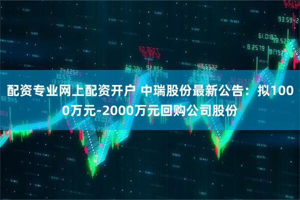配资专业网上配资开户 中瑞股份最新公告：拟1000万元-2000万元回购公司股份