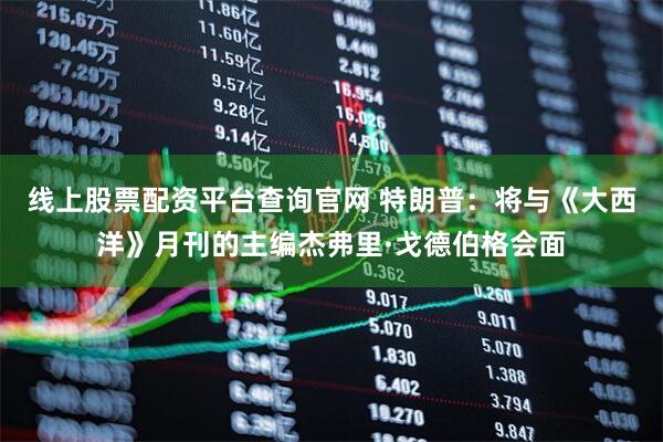 线上股票配资平台查询官网 特朗普：将与《大西洋》月刊的主编杰弗里·戈德伯格会面