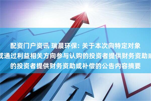 配资门户资讯 瑞晨环保: 关于本次向特定对象发行股票不存在直接或通过利益相关方向参与认购的投资者提供财务资助或补偿的公告内容摘要