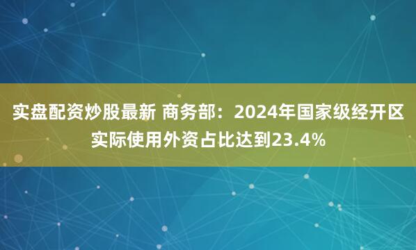 实盘配资炒股最新 商务部：2024年国家级经开区实际使用外资占比达到23.4%