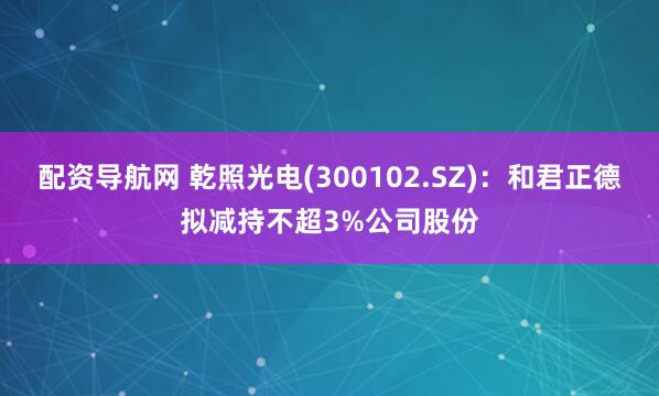 配资导航网 乾照光电(300102.SZ)：和君正德拟减持不超3%公司股份