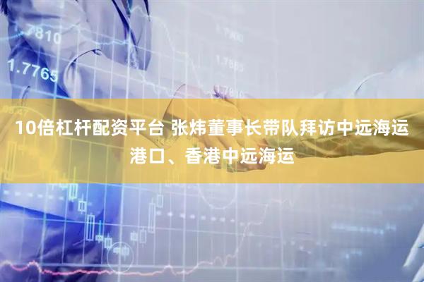 10倍杠杆配资平台 张炜董事长带队拜访中远海运港口、香港中远海运