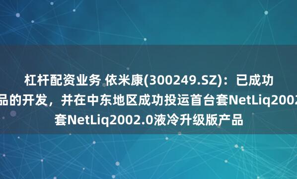 杠杆配资业务 依米康(300249.SZ)：已成功完成浸没式液冷产品的开发，并在中东地区成功投运首台套NetLiq2002.0液冷升级版产品
