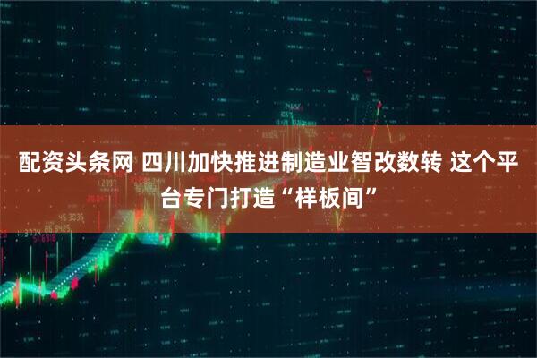 配资头条网 四川加快推进制造业智改数转 这个平台专门打造“样板间”