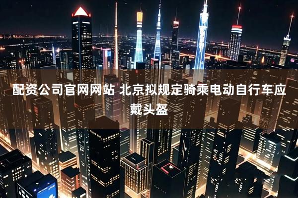 配资公司官网网站 北京拟规定骑乘电动自行车应戴头盔