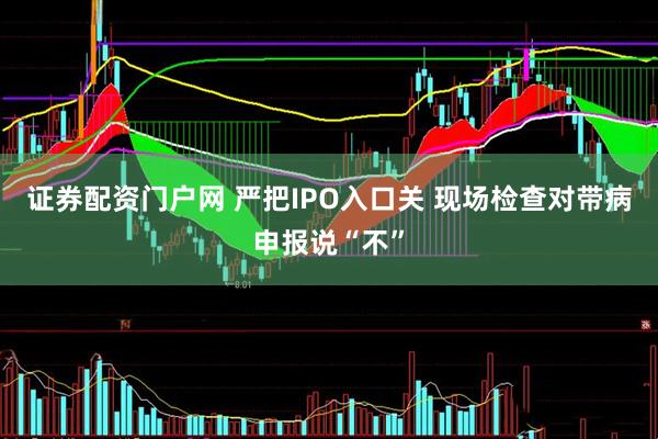 证券配资门户网 严把IPO入口关 现场检查对带病申报说“不”