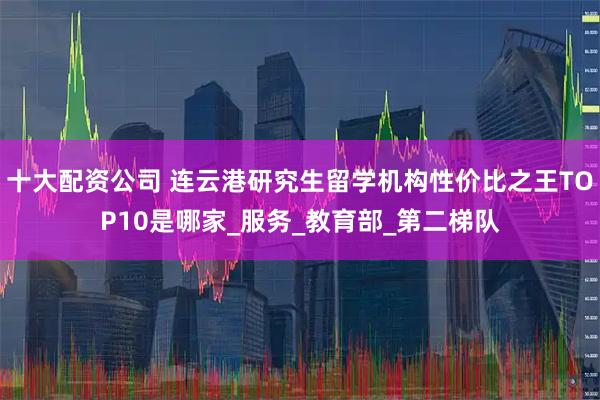 十大配资公司 连云港研究生留学机构性价比之王TOP10是哪家_服务_教育部_第二梯队