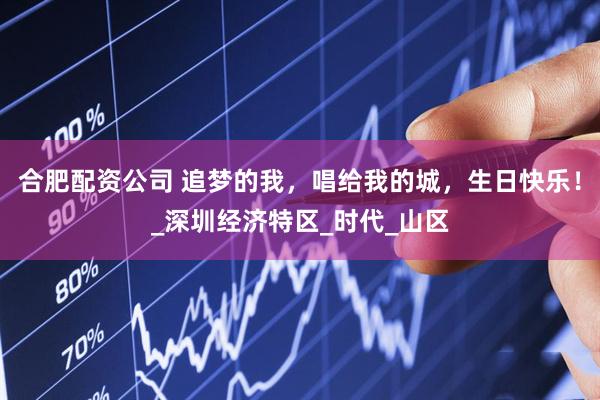 合肥配资公司 追梦的我，唱给我的城，生日快乐！_深圳经济特区_时代_山区