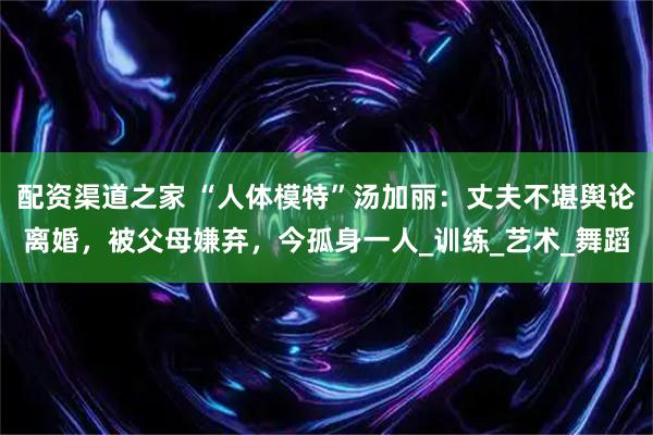 配资渠道之家 “人体模特”汤加丽：丈夫不堪舆论离婚，被父母嫌弃，今孤身一人_训练_艺术_舞蹈