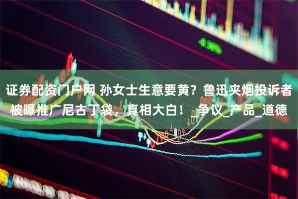 证券配资门户网 孙女士生意要黄？鲁迅夹烟投诉者被曝推广尼古丁袋，真相大白！_争议_产品_道德