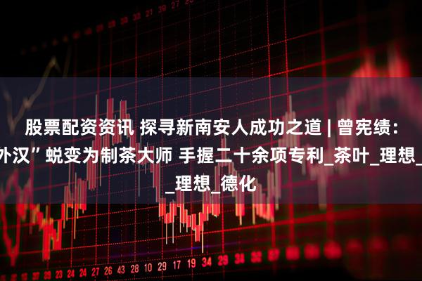 股票配资资讯 探寻新南安人成功之道 | 曾宪绩：“门外汉”蜕变为制茶大师 手握二十余项专利_茶叶_理想_德化