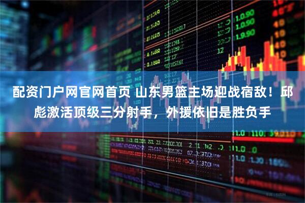 配资门户网官网首页 山东男篮主场迎战宿敌！邱彪激活顶级三分射手，外援依旧是胜负手