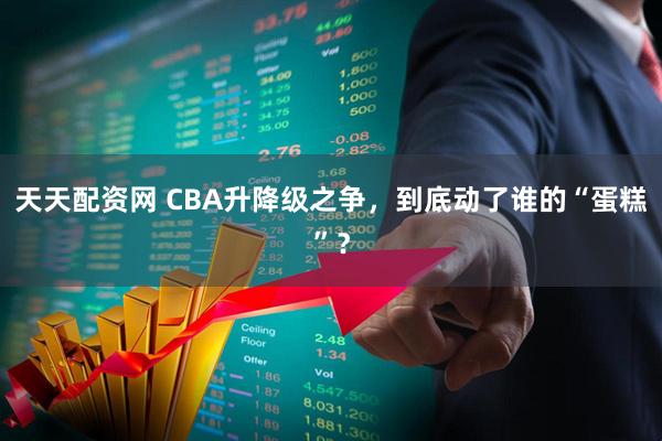 天天配资网 CBA升降级之争，到底动了谁的“蛋糕”？