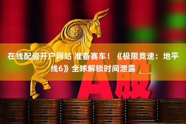 在线配资开户网站 准备赛车！《极限竞速：地平线6》全球解锁时间泄露