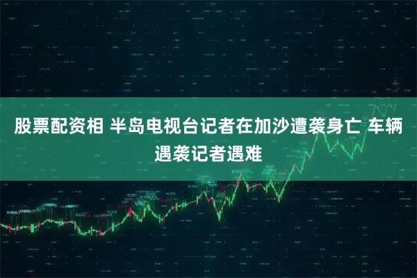 股票配资相 半岛电视台记者在加沙遭袭身亡 车辆遇袭记者遇难