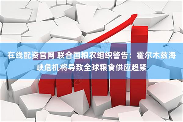 在线配资官网 联合国粮农组织警告：霍尔木兹海峡危机将导致全球粮食供应趋紧