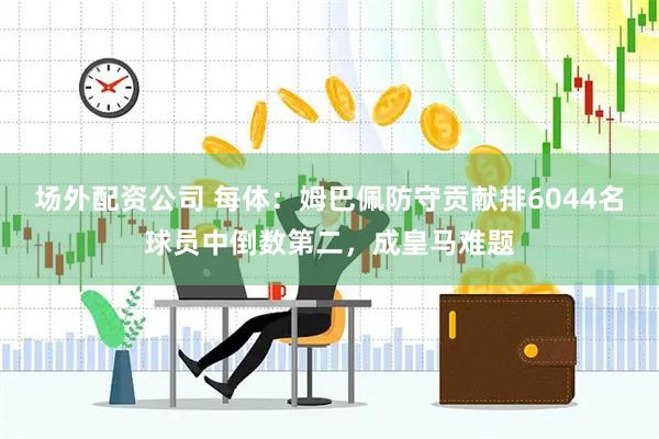 场外配资公司 每体：姆巴佩防守贡献排6044名球员中倒数第二，成皇马难题