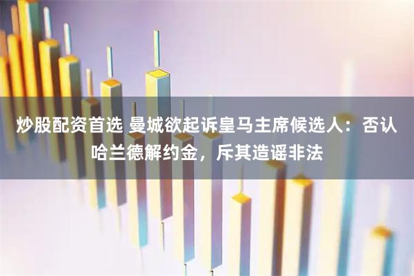 炒股配资首选 曼城欲起诉皇马主席候选人：否认哈兰德解约金，斥其造谣非法