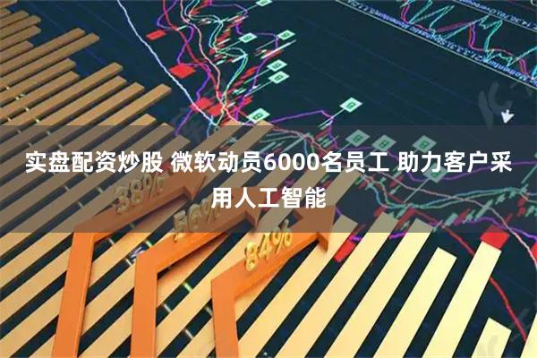 实盘配资炒股 微软动员6000名员工 助力客户采用人工智能