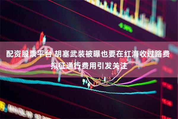 配资股票平台 胡塞武装被曝也要在红海收过路费 拟征通行费用引发关注